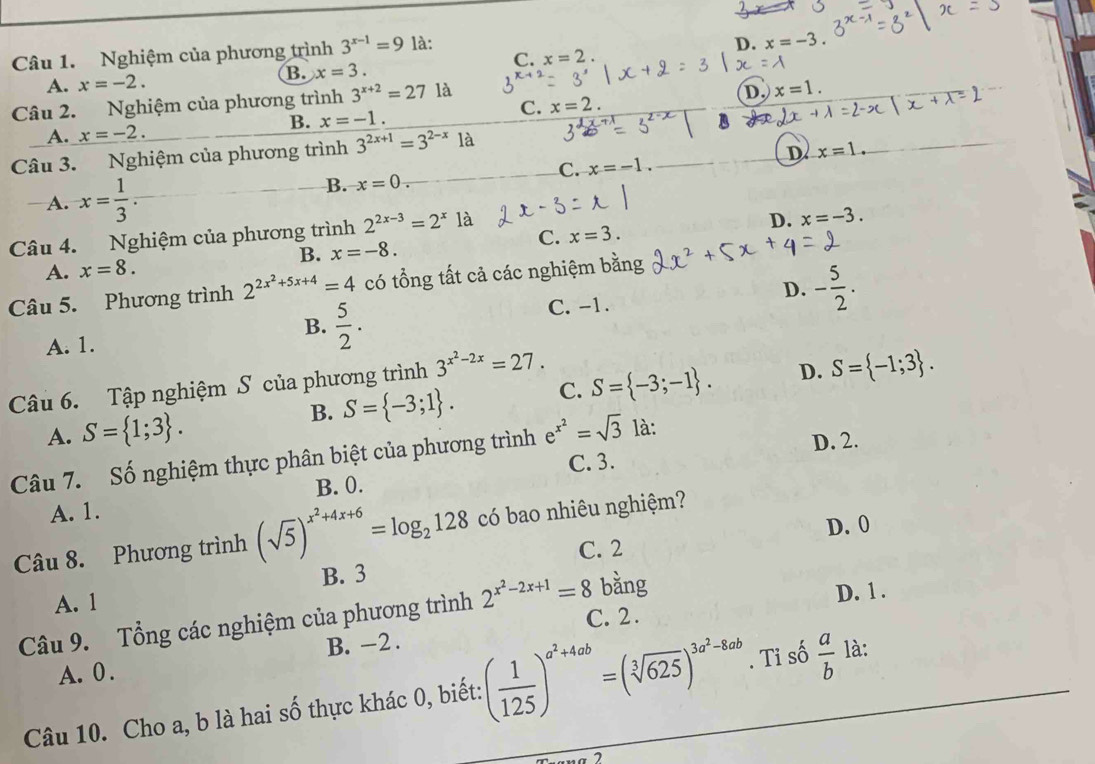 Nghiệm của phương trình 3^(x-1)=9 là:
D. x=-3.
C. x=2
A. x=-2.
B. x=3.
Câu 2. Nghiệm của phương trình 3^(x+2)=27 là
D. x=1.
C. x=2.
B. x=-1.
A. x=-2.
Câu 3. Nghiệm của phương trình 3^(2x+1)=3^(2-x)1a
D x=1.
C. x=-1.
A. x= 1/3 .
B. x=0.
Câu 4. Nghiệm của phương trình 2^(2x-3)=2^x1a
D. x=-3.
C. x=3.
B. x=-8.
A. x=8.
D. - 5/2 .
Câu 5. Phương trình 2^(2x^2)+5x+4=4 có tổng tất cả các nghiệm bằng
B.  5/2 .
C. -1.
A. 1.
Câu 6. Tập nghiệm S của phương trình 3^(x^2)-2x=27.
B. S= -3;1 . C. S= -3;-1 . D. S= -1;3 .
A. S= 1;3 .
Câu 7. Số nghiệm thực phân biệt của phương trình e^(x^2)=sqrt(3) là: D. 2.
B. 0. C. 3.
A. 1.
D. 0
Câu 8. Phương trình (sqrt(5))^x^2+4x+6=log _2128 có bao nhiêu nghiệm?
B. 3 C. 2
bàng
A. 1
Câu 9. Tổng các nghiệm của phương trình 2^(x^2)-2x+1=8 C. 2. D. 1 .
B. -2 .
A. 0 .
Câu 10. Cho a, b là hai số thực khác 0, biết: ( 1/125 )^a^2+4ab=(sqrt[3](625))^3a^2-8ab. Tỉ số  a/b  là:
7