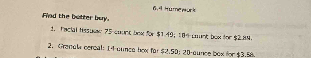 6.4 Homework 
Find the better buy. 
1. Facial tissues: 75 -count box for $1.49; 184 -count box for $2.89. 
2. Granola cereal: 14-ounce box for $2.50; 20-ounce box for $3.58.