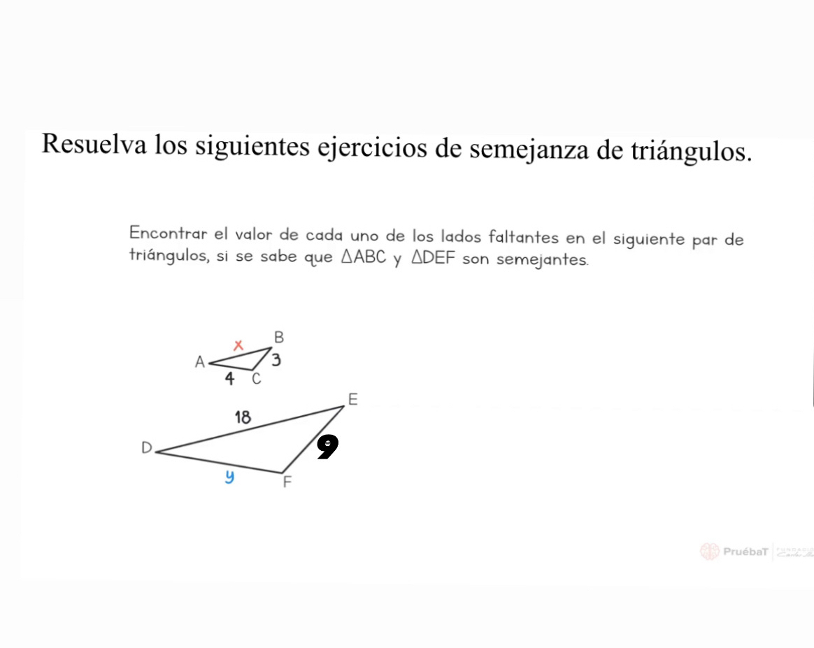 Resuelva los siguientes ejercicios de semejanza de triángulos. 
Encontrar el valor de cada uno de los lados faltantes en el siguiente par de 
triángulos, si se sabe que △ ABC y △ DEF son semejantes. 
PruébaT apD