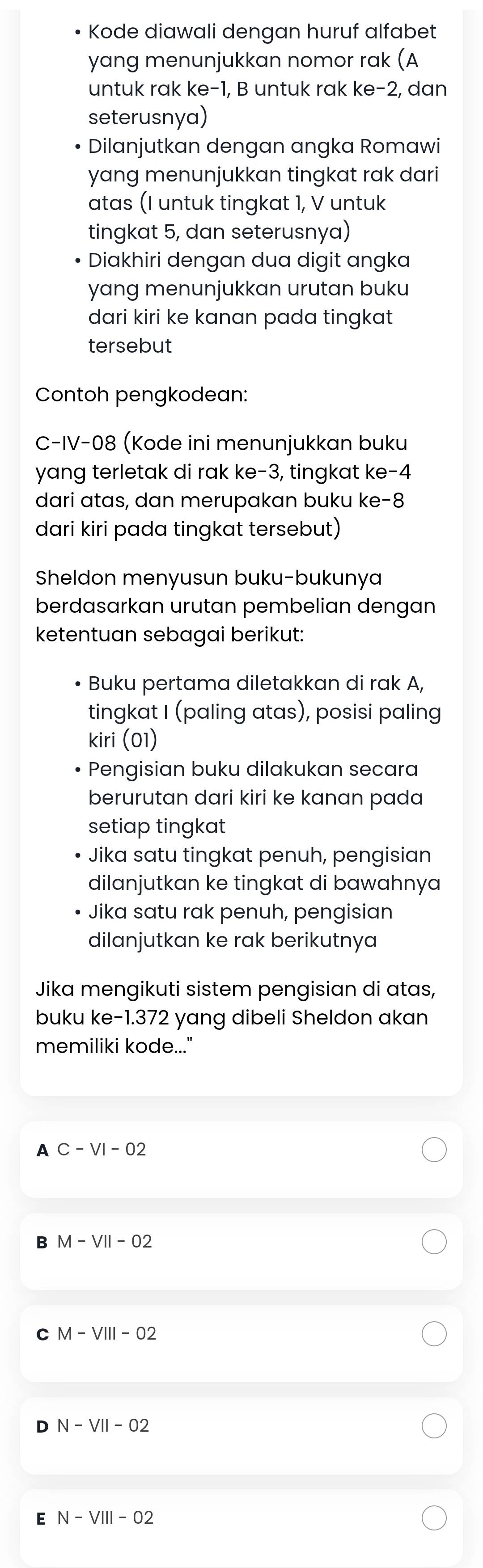 Kode diawali dengan huruf alfabet
yang menunjukkan nomor rak (A
untuk rak ke -1, B untuk rak ke -2, dan
seterusnya)
Dilanjutkan dengan angka Romawi
yang menunjukkan tingkat rak dari
atas (I untuk tingkat 1, V untuk
tingkat 5, dan seterusnya)
Diakhiri dengan dua digit angka
yang menunjukkan urutan buku
dari kiri ke kanan pada tingkat
tersebut
Contoh pengkodean:
C-IV-08 (Kode ini menunjukkan buku
yang terletak di rak ke -3, tingkat ke -4
dari atas, dan merupakan buku ke -8
dari kiri pada tingkat tersebut)
Sheldon menyusun buku-bukunya
berdasarkan urutan pembelian dengan
ketentuan sebagai berikut:
• Buku pertama diletakkan di rak A,
tingkat I (paling atas), posisi paling
kiri (01)
Pengisian buku dilakukan secara
berurutan dari kiri ke kanan pada
setiap tingkat
Jika satu tingkat penuh, pengisian
dilanjutkan ke tingkat di bawahnya
Jika satu rak penuh, pengisian
dilanjutkan ke rak berikutnya
Jika mengikuti sistem pengisian di atas,
buku ke- 1.372 yang dibeli Sheldon akan
memiliki kode...."
A C-VI-02
B M-VII-O2
C M-VIII-O2
N-VII-O2
E N-VIII-O2