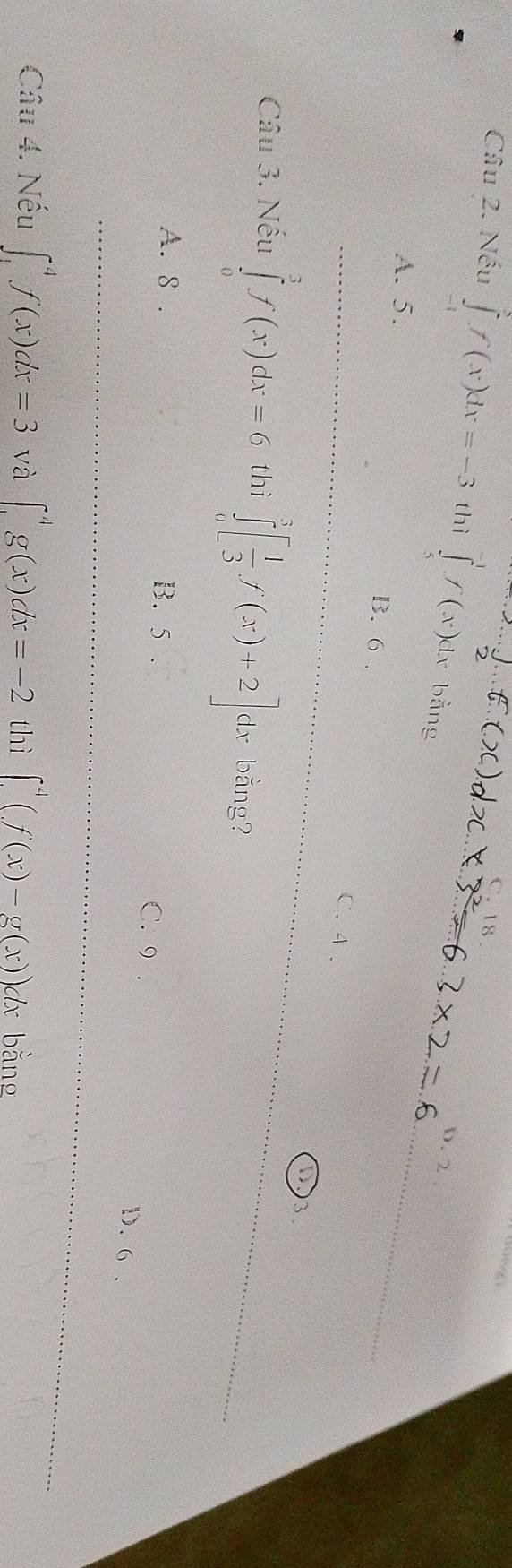 C. 18 .
Câu 2. Nếu ∈tlimits _(-1)^3f(x)dx=-3 thì ∈tlimits _5^((-1)f(x)dx bằng
D. 2
A. 5. B. 6
C. 4.
3.
Câu 3. Nếu ∈tlimits _0^3f(x)dx=6 thì ∈tlimits _0^3[frac 1)3f(x)+2]dx bằng?
A. 8. B. 5
C. 9. D. 6.
Câu 4. Nếu ∈t _1^(4f(x)dx=3 và ∈t _1^4g(x)dx=-2 thì ∈t ^4)(f(x)-g(x))d x bằng