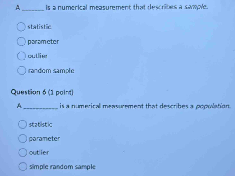 A_ is a numerical measurement that describes a sample.
statistic
parameter
outlier
random sample
Question 6 (1 point)
A_ is a numerical measurement that describes a population.
statistic
parameter
outlier
simple random sample