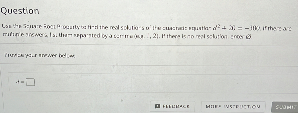 Question 
Use the Square Root Property to find the real solutions of the quadratic equation d^2+20=-300. If there are 
multiple answers, list them separated by a comma (e. g.1,2). If there is no real solution, enter Ø. 
Provide your answer below:
d=□
FEEDBA CK MORE INSTRUCTION SUBMIT