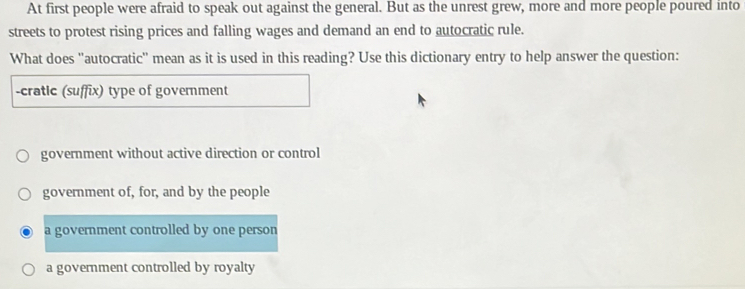 At first people were afraid to speak out against the general. But as the unrest grew, more and more people poured into
streets to protest rising prices and falling wages and demand an end to autocratic rule.
What does ''autocratic'' mean as it is used in this reading? Use this dictionary entry to help answer the question:
-cratic (suffix) type of government
government without active direction or control
government of, for, and by the people
a government controlled by one person
a government controlled by royalty