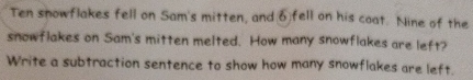Ten snowflakes fell on Sam's mitten, and ♂fell on his coat. Nine of the 
snowflakes on Sam's mitten melted. How many snowflakes are left? 
Write a subtraction sentence to show how many snowflakes are left.