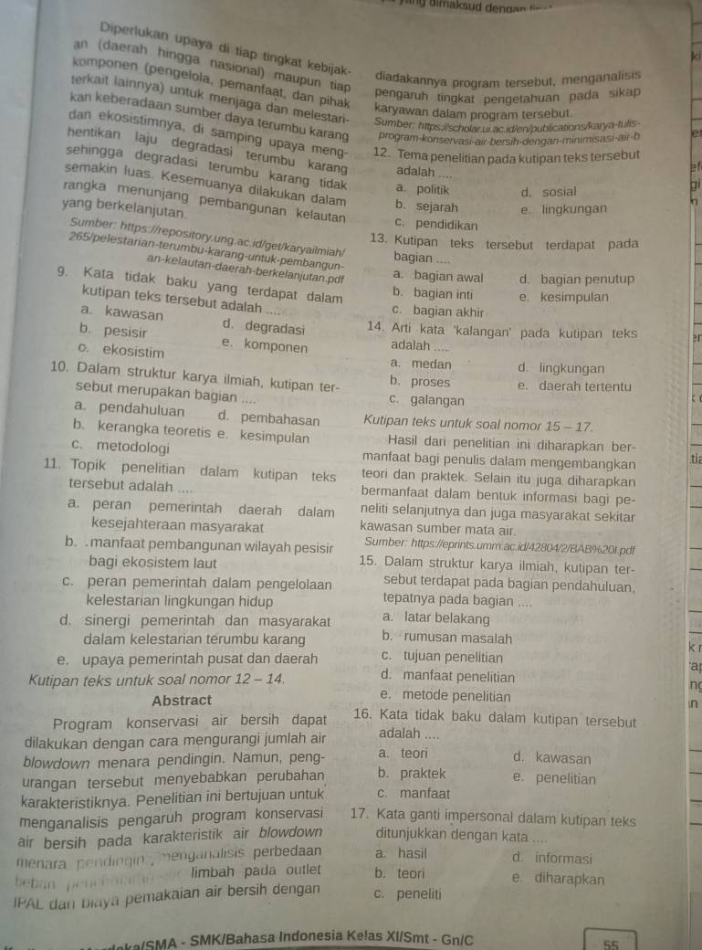 Diperlukan upaya di tiap tingkat kebijak- diadakannya program tersebut, menganalisis
k
an (daerah hingga nasional) maupun tiap
komponen (pengelola, pemanfaat, dan pihak
pengaruh tingkat pengetahuan pada sikap
terkait lainnya) untuk menjaga dan melestari- Sumber: https://scholar.ur.ac.id/en/publications/karya-tulis
karyawan dalam program tersebut.
kan keberadaan sumber daya terumbu karang program-konservasi-air-bersin-dengan-minimisasi-air-b
e
dan ekosistimnya, di samping upaya meng- 12. Tema penelitian pada kutipan teks tersebut
hentikan laju degradasi terumbu karang adalah ....
31
sehingga degradasi terumbu karang tidak a. politik d. sosial
bi
semakin luas. Kesemuanya dilakukan dalam b. sejarah e. lingkungan
rangka menunjang pembangunan kelautan c. pendidikan
yang berkelanjutan.
13. Kutipan teks tersebut terdapat pada
Sumber: https://repository.ung.ac.id/get/karyailmiah/ bagian ....
265/pelestarian-terumbu-karang-untuk-pembangun-
an-kelautan-daerah-berkelanjutan.pdf
a. bagian awal d. bagian penutup
b. bagian inti e. kesimpulan
kutipan teks tersebut adalah
9. Kata tidak baku yang terdapat dalam 2r
c. bagian akhir
a. kawasan d. degradasi 14. Arti kata 'kalangan' pada kutipan teks
b. pesisir e. komponen adalah
c. ekosistim a. medan d. lingkungan
10. Dalam struktur karya ilmiah, kutipan ter- b. proses e. daerah tertentu
sebut merupakan bagian .. c. galangan

a pendahuluan d. pembahasan Kutipan teks untuk soal nomor 15 - 17.
b. kerangka teoretis e. kesimpulan Hasil dari penelitian ini diharapkan ber-
c. metodologi manfaat bagi penulis dalam mengembangkan tia
11. Topik penelitian dalam kutipan teks teori dan praktek. Selain itu juga diharapkan
tersebut adalah bermanfaat dalam bentuk informasi bagi pe-
a. peran pemerintah daerah dalam neliti selanjutnya dan juga masyarakat sekitar
kesejahteraan masyarakat kawasan sumber mata air.
Sumber: https://eprints.umm.ac.id/42804/2/BAB%201.pdf
b. manfaat pembangunan wilayah pesisir 15. Dalam struktur karya ilmiah, kutipan ter-
bagi ekosistem laut
sebut terdapat pada bagian pendahuluan,
c. peran pemerintah dalam pengelolaan tepatnya pada bagian ....
kelestarian lingkungan hidup
a. latar belakang
d. sinergi pemerintah dan masyarakat b. rumusan masalah
dalam kelestarian terumbu karang k r
c. tujuan penelitian
a
e. upaya pemerintah pusat dan daerah d. manfaat penelitian n
Kutipan teks untuk soal nomor 12 -1 1
e. metode penelitian ,n
Abstract 16. Kata tidak baku dalam kutipan tersebut
Program konservasi air bersih dapat
dilakukan dengan cara mengurangi jumlah air adalah ....
blowdown menara pendingin. Namun, peng- a. teori d. kawasan
urangan tersebut menyebabkan perubahan b. praktek e. penelitian
karakteristiknya. Penelitian ini bertujuan untuk c. manfaat
menganalisis pengaruh program konservasi 17. Kata ganti impersonal dalam kutipan teks
air bersih pada karakteristik air blowdown ditunjukkan dengan kata ....
menara pendíngin  menganalisis perbedaan a. hasil d. informasi
beban penc e n limbah pada outlet b. teori e. diharapkan
IPAL dan biaya pemakaian air bersih dengan c. peneliti
aka/SMA - SMK/Bahasa Indonesia Kelas XI/Smt - Gn/C
55