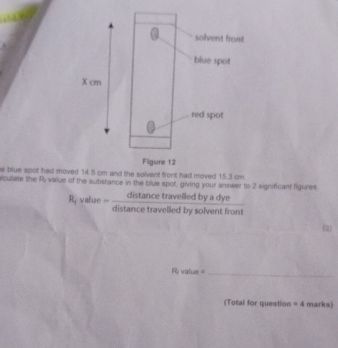 blue spot had mov 
lculate the R; value of the substance in the blue spot, giving your answer to 2 significant figures. 
R, value = _ ais tance travelled by a dye 
distance travelled by solvent front 
2 
R value =_ 
(Total for question =4 marks)