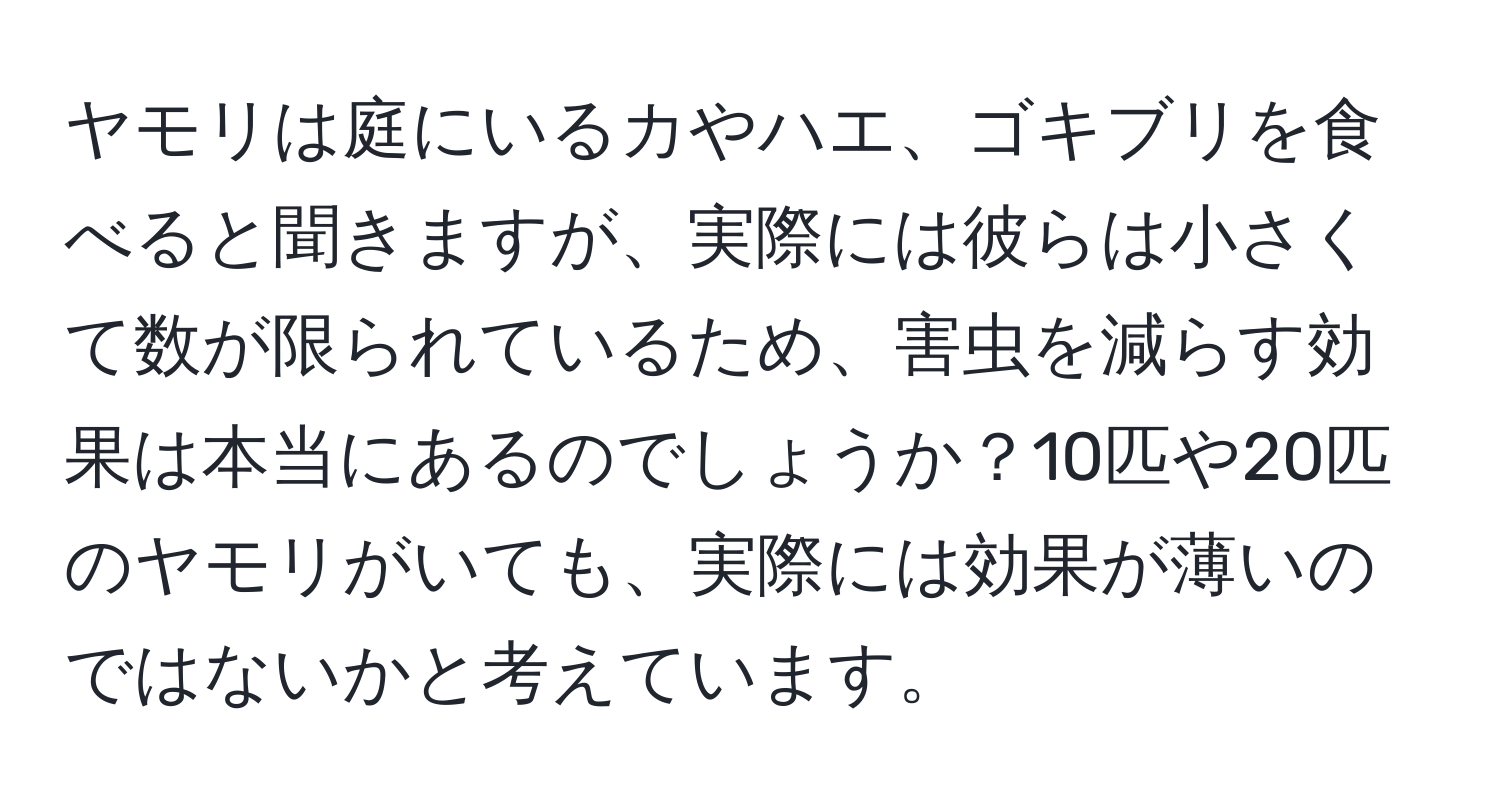 ヤモリは庭にいるカやハエ、ゴキブリを食べると聞きますが、実際には彼らは小さくて数が限られているため、害虫を減らす効果は本当にあるのでしょうか？10匹や20匹のヤモリがいても、実際には効果が薄いのではないかと考えています。