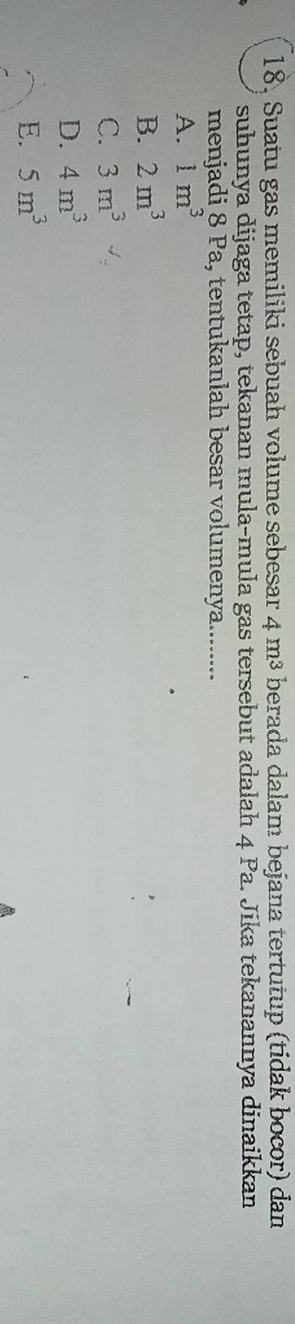 18, Suatu gas memiliki sebuah volume sebesar 4 m³ berada dalam bejana tertutup (tidak bocor) dan
suhunya dijaga tetap, tekanan mula-mula gas tersebut adalah 4 Pa. Jika tekanannya dinaikkan
menjadi 8 Pa, tentukanlah besar volumenya........
A. 1m^3
B. 2m^3
C. 3m^3
D. 4m^3
E. 5m^3