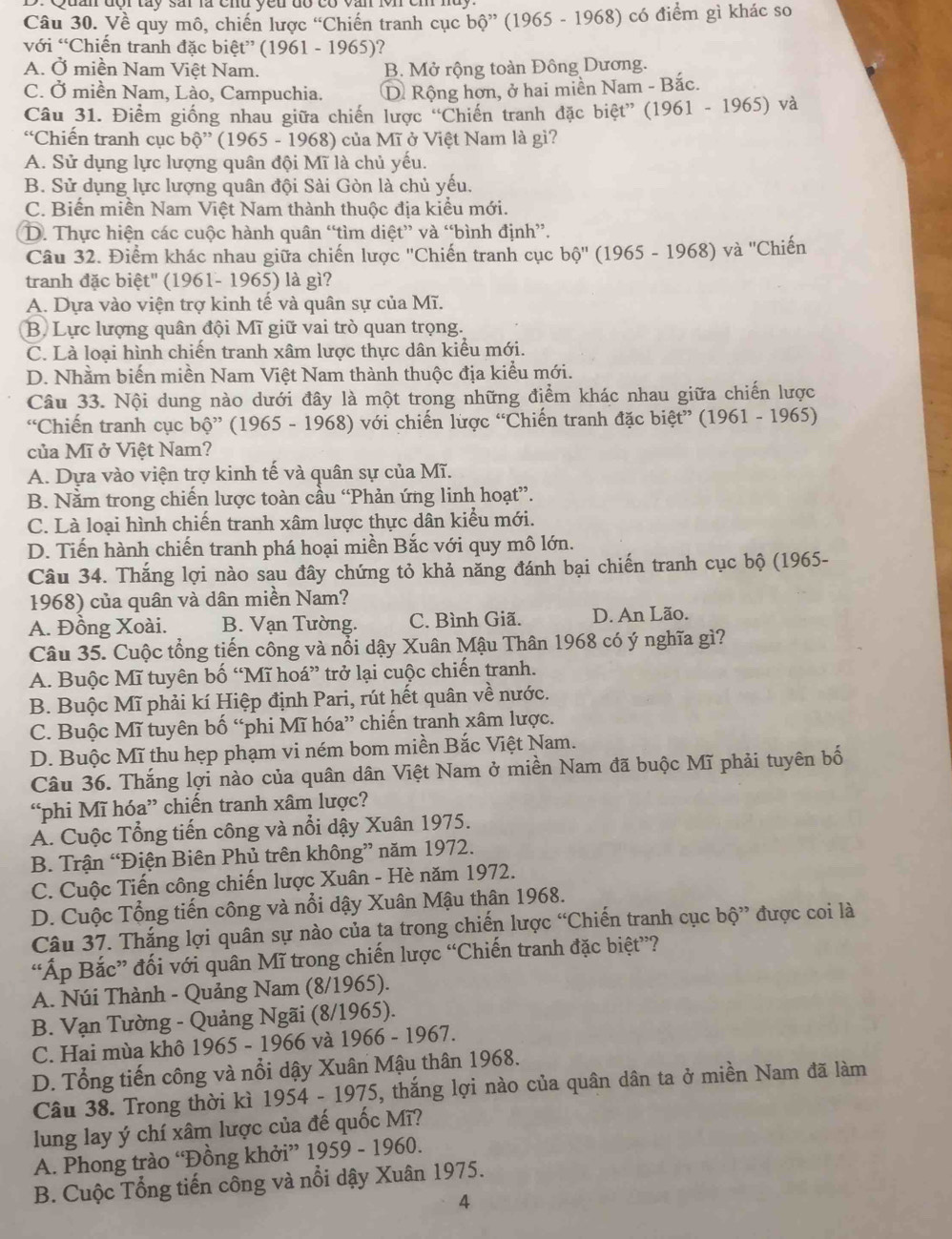 Về quy mô, chiến lược 'Chiến tranh cục bhat O ' (1965 - 1968) có điểm gì khác so
với “Chiến tranh đặc biệt” (1961 - 1965)?
A. Ở miền Nam Việt Nam. B. Mở rộng toàn Đông Dương.
C. Ở miền Nam, Lào, Campuchia. D Rộng hơn, ở hai miền Nam - Bắc.
Câu 31. Điểm giống nhau giữa chiến lược 'Chiến tranh đặc biệt” (1961 - 1965) và
“Chiến tranh cục bộ” (1965 - 1968) của Mĩ ở Việt Nam là gì?
A. Sử dụng lực lượng quân đội Mĩ là chủ yếu.
B. Sử dụng lực lượng quân đội Sài Gòn là chủ yếu.
C. Biến miền Nam Việt Nam thành thuộc địa kiểu mới.
D. Thực hiện các cuộc hành quân “tìm diệt” và “bình định”.
Câu 32. Điểm khác nhau giữa chiến lược ''Chiến tranh cục a b0''(1965 5 - 1968) và ''Chiến
tranh đặc biệt'' (1961- 1965) là gì?
A. Dựa vào viện trợ kinh tế và quân sự của Mĩ.
B. Lực lượng quân đội Mĩ giữ vai trò quan trọng.
C. Là loại hình chiến tranh xâm lược thực dân kiểu mới.
D. Nhằm biến miền Nam Việt Nam thành thuộc địa kiểu mới.
Câu 33. Nội dung nào dưới đây là một trong những điểm khác nhau giữa chiến lược
“Chiến tranh cục bộ'  (1965 - 1968) với chiến lược “Chiến tranh đặc biệt” (1961 - 1965)
của Mĩ ở Việt Nam?
A. Dựa vào viện trợ kinh tế và quân sự của Mĩ.
B. Nằm trong chiến lược toàn cầu “Phản ứng linh hoạt”.
C. Là loại hình chiến tranh xâm lược thực dân kiểu mới.
D. Tiến hành chiến tranh phá hoại miền Bắc với quy mô lớn.
Câu 34. Thắng lợi nào sau đây chứng tỏ khả năng đánh bại chiến tranh cục bộ (1965-
1968) của quân và dân miền Nam?
A. Đồng Xoài. B. Vạn Tường. C. Bình Giã. D. An Lão.
Câu 35. Cuộc tổng tiến công và nổi dậy Xuân Mậu Thân 1968 có ý nghĩa gì?
A. Buộc Mĩ tuyên bố “Mĩ hoá” trở lại cuộc chiến tranh.
B. Buộc Mĩ phải kí Hiệp định Pari, rút hết quân về nước.
C. Buộc Mĩ tuyên bố “phi Mĩ hóa” chiến tranh xâm lược.
D. Buộc Mĩ thu hẹp phạm vi ném bom miền Bắc Việt Nam.
Câu 36. Thắng lợi nào của quân dân Việt Nam ở miền Nam đã buộc Mĩ phải tuyên bố
“phi Mĩ hóa” chiến tranh xâm lược?
A. Cuộc Tổng tiến công và nổi dậy Xuân 1975.
B. Trận “Điện Biên Phủ trên không” năm 1972.
C. Cuộc Tiến công chiến lược Xuân - Hè năm 1972.
D. Cuộc Tổng tiến công và nổi dậy Xuân Mậu thân 1968.
Câu 37. Thắng lợi quân sự nào của ta trong chiến lược “Chiến tranh cục bộ” được coi là
“Áp Bắc” đối với quân Mĩ trong chiến lược “Chiến tranh đặc biệt”?
A. Núi Thành - Quảng Nam (8/1965).
B. Vạn Tường - Quảng Ngãi (8/1965).
C. Hai mùa khô 1965 - 1966 và 1966 - 1967.
D. Tổng tiến công và nổi dậy Xuân Mậu thân 1968.
Câu 38. Trong thời kì 1954 - 1975, thắng lợi nào của quân dân ta ở miền Nam đã làm
lung lay ý chí xâm lược của đế quốc Mĩ?
A. Phong trào “Đồng khởi” 1959 - 1960.
B. Cuộc Tổng tiến công và nổi dậy Xuân 1975.
A