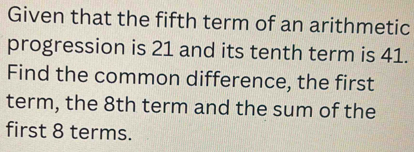 Given that the fifth term of an arithmetic 
progression is 21 and its tenth term is 41. 
Find the common difference, the first 
term, the 8th term and the sum of the 
first 8 terms.