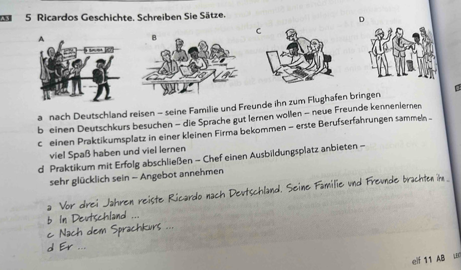 Ricardos Geschichte. Schreiben Sie Sätze. 
D 
C 
B 
a nach Deutschland reisen - seine Familie und Freunde ihn zum Flughafen bringen 
b einen Deutschkurs besuchen - die Sprache gut lernen wollen - neue Freunde kennenlernen 
cü einen Praktikumsplatz in einer kleinen Firma bekommen - erste Berufserfahrungen sammeln - 
viel Spaß haben und viel lernen 
d Praktikum mit Erfolg abschließen - Chef einen Ausbildungsplatz anbieten - 
sehr glücklich sein - Angebot annehmen 
a Vor drei Jahren reiste Ricardo nach Deutschland. Seine Familie und Freunde brachten ihn _ 
b In Deutschland ... 
e Nach dem Sprachkurs ... 

elf 11 AB LE