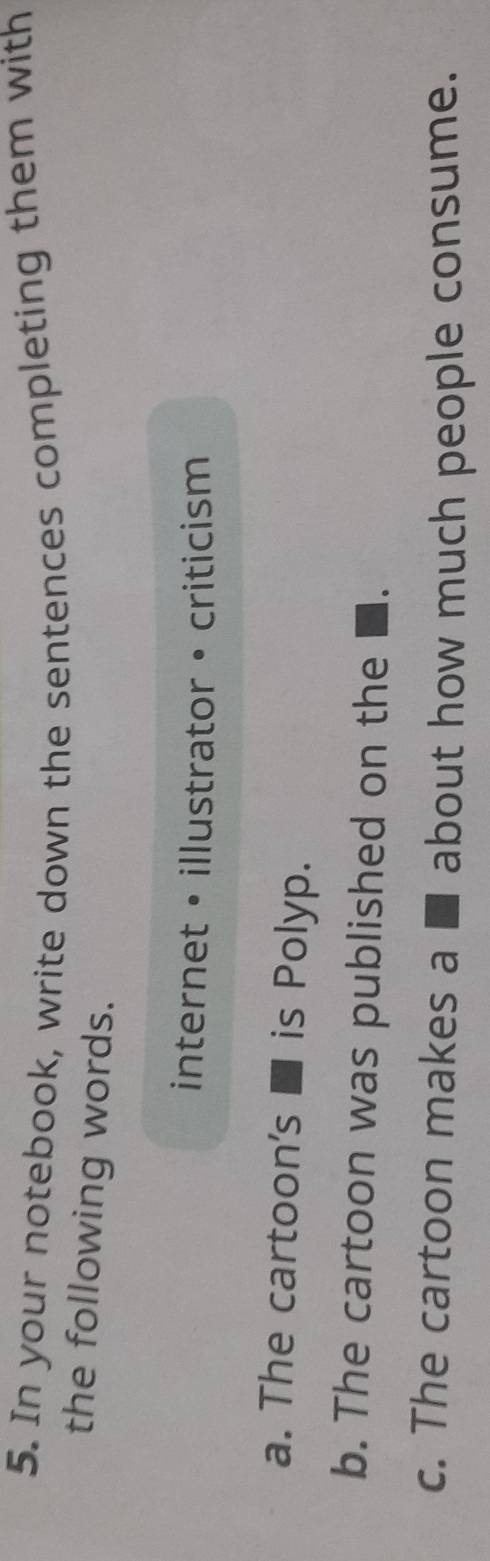 In your notebook, write down the sentences completing them with 
the following words. 
internet • illustrator • criticism 
a. The cartoon's ■ is Polyp. 
b. The cartoon was published on the ■. 
c. The cartoon makes a ■ about how much people consume.