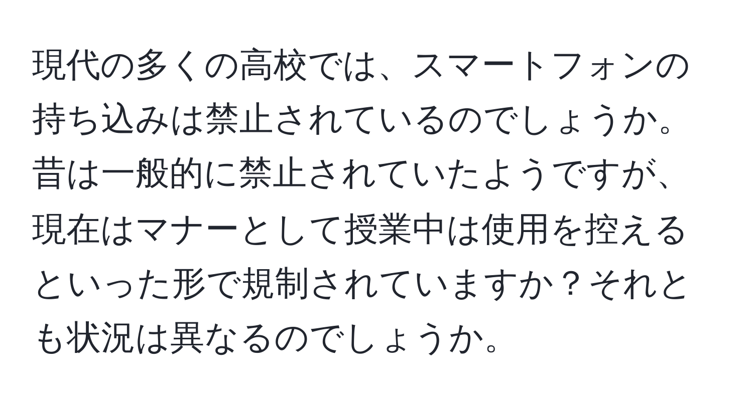 現代の多くの高校では、スマートフォンの持ち込みは禁止されているのでしょうか。昔は一般的に禁止されていたようですが、現在はマナーとして授業中は使用を控えるといった形で規制されていますか？それとも状況は異なるのでしょうか。