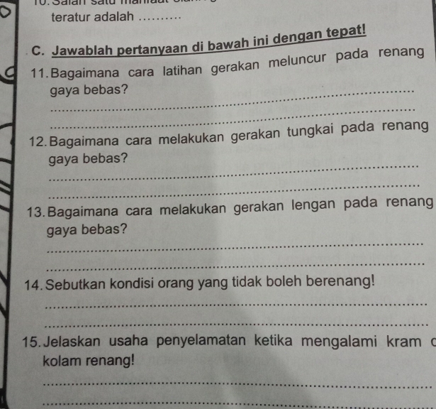 Salan Satu mar 
teratur adalah_ 
C. Jawablah pertanyaan di bawah ini dengan tepat! 
a 11.Bagaimana cara latihan gerakan meluncur pada renang 
gaya bebas? 
_ 
12.Bagaimana cara melakukan gerakan tungkai pada renang 
_ 
gaya bebas? 
_ 
13.Bagaimana cara melakukan gerakan lengan pada renang 
_ 
gaya bebas? 
_ 
14. Sebutkan kondisi orang yang tidak boleh berenang! 
_ 
_ 
15. Jelaskan usaha penyelamatan ketika mengalami kram c 
kolam renang! 
_ 
_