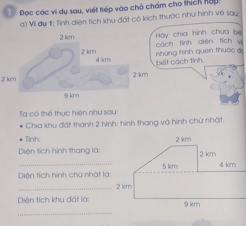 Đọc các ví dụ sau, viết tiếp vào chỗ chấm cho thích hợp: 
a) Ví dụ 1: Tính diện tích khu đất có kích thước như hình vẽ say: 
chia hình chưa biế 
ch tính diện tích vè 
ng hình quen thuộc đá 
t cách tính.
2 km
Ta có thể thực hiện như sau: 
Chia khu đất thành 2 hình: hình thang và hình chữ nhật. 
Tính: 
Diện tích hình thang là: 
Diện tích hình chữ nhật là: 
_ 2 km
Diện tích khu đất là: 
_