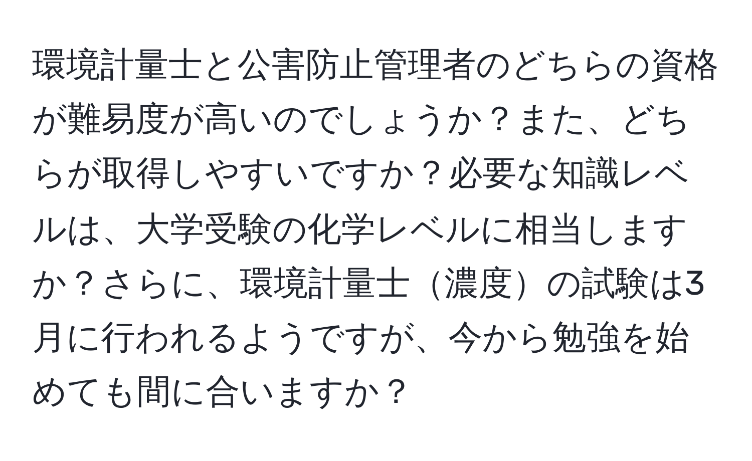 環境計量士と公害防止管理者のどちらの資格が難易度が高いのでしょうか？また、どちらが取得しやすいですか？必要な知識レベルは、大学受験の化学レベルに相当しますか？さらに、環境計量士濃度の試験は3月に行われるようですが、今から勉強を始めても間に合いますか？