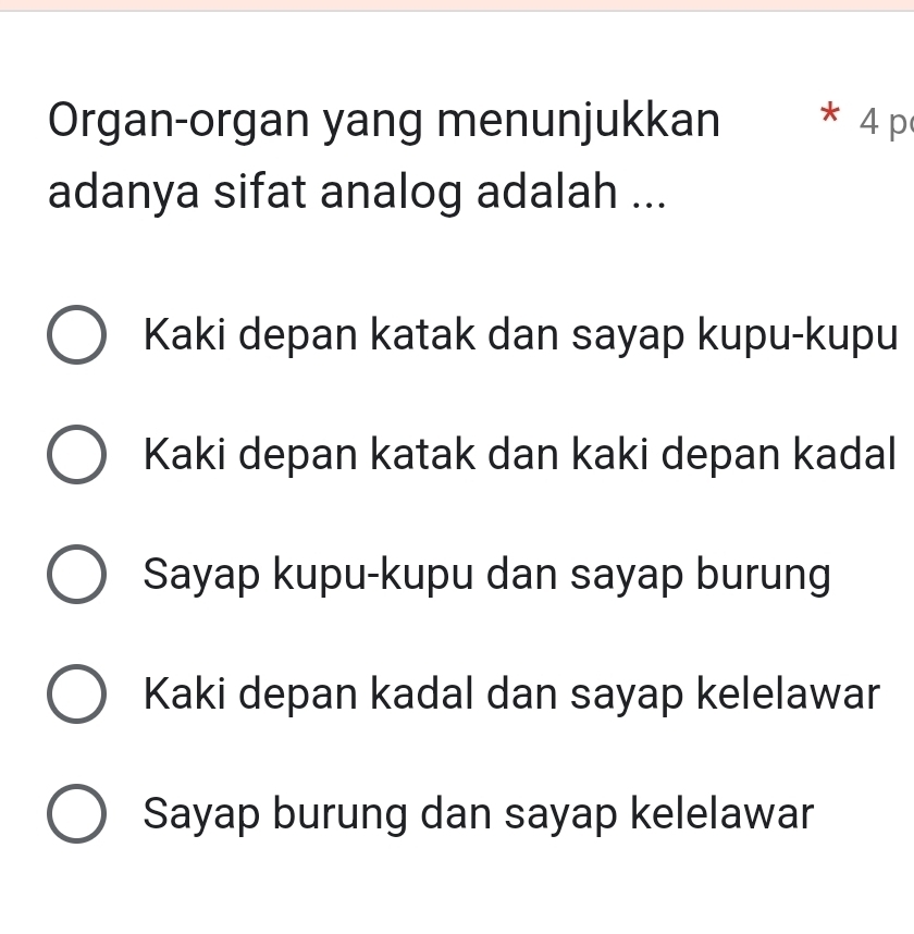 Organ-organ yang menunjukkan * 4 p
adanya sifat analog adalah ...
Kaki depan katak dan sayap kupu-kupu
Kaki depan katak dan kaki depan kadal
Sayap kupu-kupu dan sayap burung
Kaki depan kadal dan sayap kelelawar
Sayap burung dan sayap kelelawar