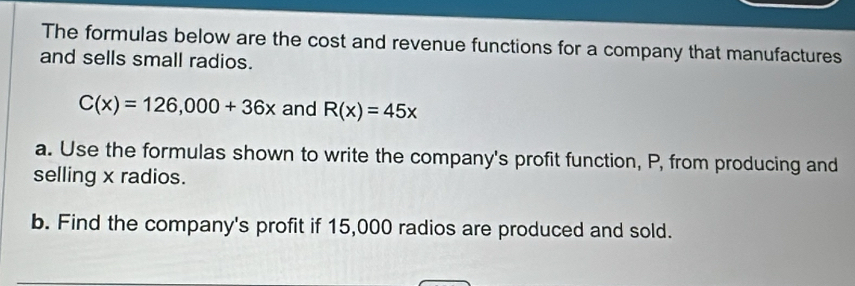 The formulas below are the cost and revenue functions for a company that manufactures 
and sells small radios.
C(x)=126,000+36x and R(x)=45x
a. Use the formulas shown to write the company's profit function, P, from producing and 
selling x radios. 
b. Find the company's profit if 15,000 radios are produced and sold.