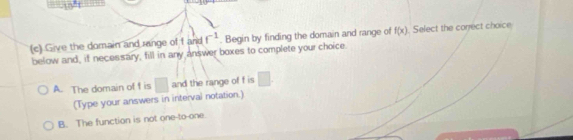 10°
(c) Give the domain and range of f and f^(-1). Begin by finding the domain and range of f(x) Select the conect choice
below and, if necessary, fill in any answer boxes to complete your choice.
A. The domain of f is □ and the range of f is □. 
(Type your answers in interval notation.)
B. The function is not one-to-one.