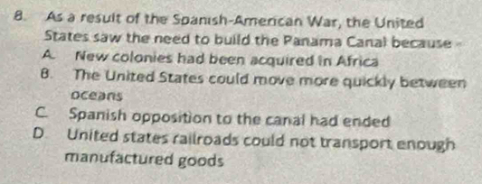 As a result of the Spanish-American War, the United
States saw the need to build the Panama Canal because
A. New colonies had been acquired in Africa
8. The United States could move more quickly between
oceans
C. Spanish opposition to the canal had ended
D. United states railroads could not transport enough
manufactured goods