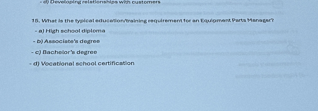 d) Developing relationships with customers
15. What is the typical education/training requirement for an Equipment Parts Manager?
- a) High school diploma
- b) Associate's degree
- c) Bachelor’s degree
- d) Vocational school certification