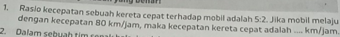 Rasio kecepatan sebuah kereta cepat terhadap mobil adalah 5:2. Jika mobil melaju 
dengan kecepatan 80 km/jam, maka kecepatan kereta cepat adalah .... km/jam. 
2. Dalam sebuah tim son