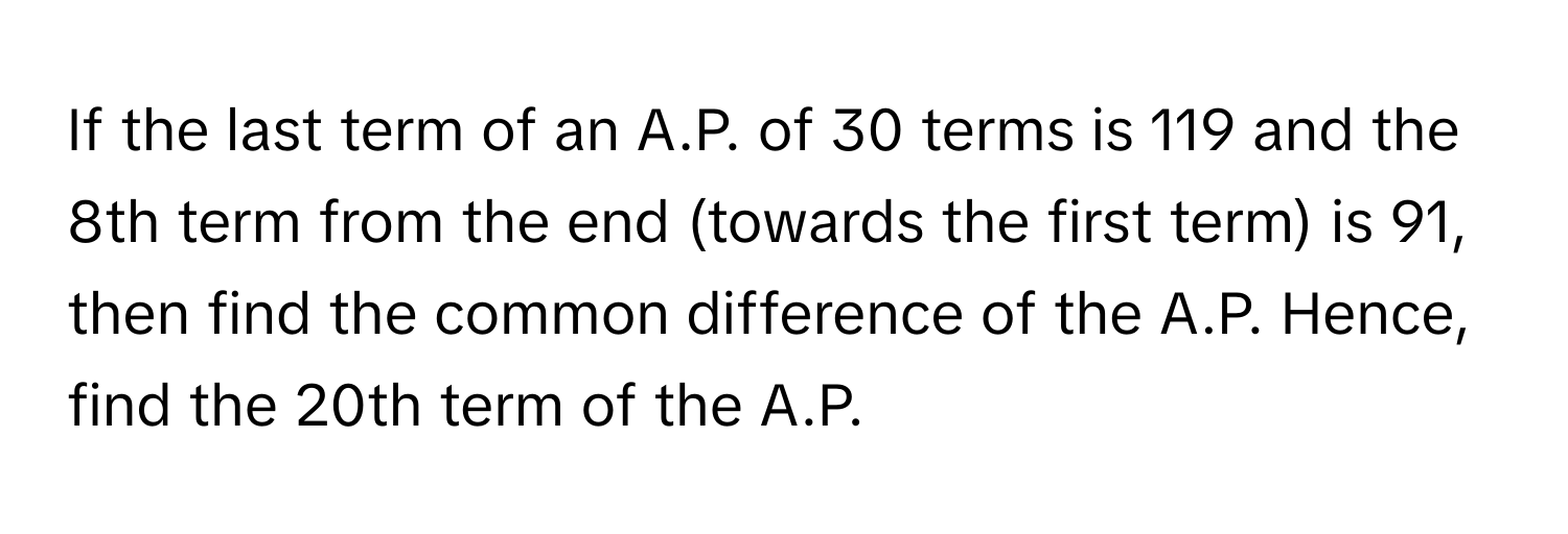 If the last term of an A.P. of 30 terms is 119 and the 8th term from the end (towards the first term) is 91, then find the common difference of the A.P. Hence, find the 20th term of the A.P.