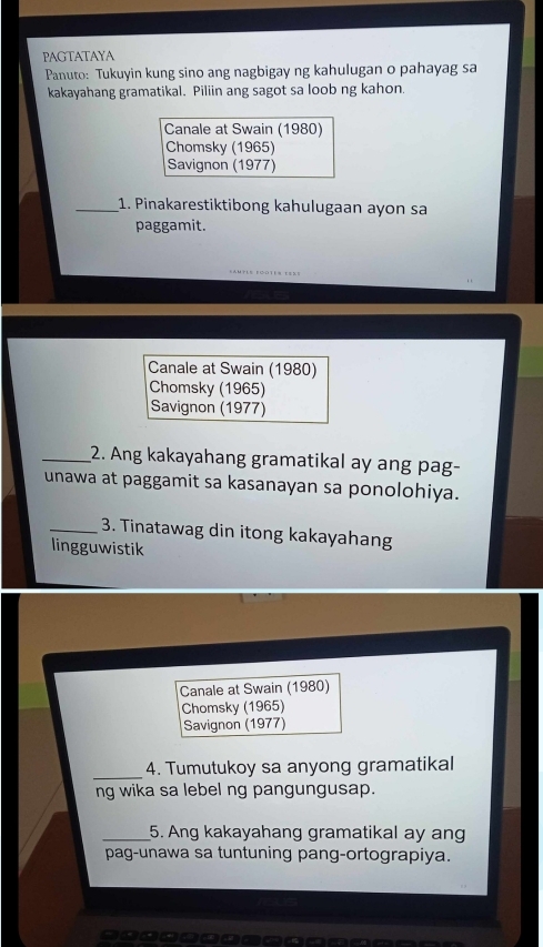 PAGTATAYA 
Panuto: Tukuyin kung sino ang nagbigay ng kahulugan o pahayag sa 
kakayahang gramatikal. Piliin ang sagot sa loob ng kahon. 
Canale at Swain (1980) 
Chomsky (1965) 
Savignon (1977) 
_1. Pinakarestiktibong kahulugaan ayon sa 
paggamit. 
Canale at Swain (1980) 
Chomsky (1965) 
Savignon (1977) 
_2. Ang kakayahang gramatikal ay ang pag- 
unawa at paggamit sa kasanayan sa ponolohiya. 
_3. Tinatawag din itong kakayahang 
lingguwistik 
Canale at Swain (1980) 
Chomsky (1965) 
Savignon (1977) 
_ 
4. Tumutukoy sa anyong gramatikal 
ng wika sa lebel ng pangungusap. 
_5. Ang kakayahang gramatikal ay ang 
pag-unawa sa tuntuning pang-ortograpiya.