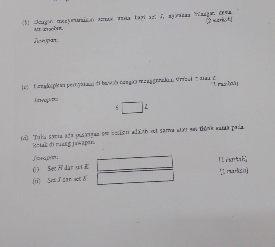 Dengan menyenaraikan semua unsur bagi set J, nyatakan bilangan unsur 
[2 markah] 
set tersebut. 
Jawapan: 
(c) Lengkapkan pernyataan di bawah dengan menggunakan simbol ∈ atau ∈. [1 markah] 
Jawapan: 
6 L 
(d) Tulis sama ada pasangan set berikut adalah set sama atau set tidak sama pada 
kotak di ruang jawapan. 
Jawapan: 
(i) Set H dan set K [1 markah] 
[1 markah] 
(ii) Set J dan set K