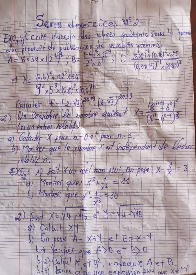 Seme deverecces ye a
ExoiEcrine chacun da whreo quilants sowo l9 fom
IP (A
L.Int bo Lirkeodres de nombles oremiers?
A=8* 32* (2^(-4))^3,B=frac (-6)^5* 9^(-3)-2^3* 3^4,C=frac (0,09)^-1* (0,26)^2* 25(0,0075)^-1* (810)^3
et J=frac (0.6)^2* 12^5* 54^29^2* 5^3* (0,8)^2* (0,4)^12
Caltuler E=(2+sqrt(3))^2019· (2-sqrt(3))^2019
2) On Convibhene le nembore sudvant x=frac (8^(n+1)+8^n)^2(4^n-4^(n+1))^3
(numenhier relat)
a) Coluler x pour n=0et peur n=1,
by monher gue le nombre xef independant de lene
relatifn.
xO) soixao nee/ hon ul, an pote x- 1/x =3
() on then gue? x^2+ 1/x^2 =11
() Montes que x^3- 1/x^3 =36
() Soit x=sqrt(4+sqrt 15) et y=sqrt(4-sqrt 15)
() Calul xy
() On pose A=x+ye+B=x-y
b-y Verifier gue A>0e+B>0
6 2) Qa qu) A^2 d +B^2. endedure AetB.
6 3) Aonne ald whe expression puig de xe+y