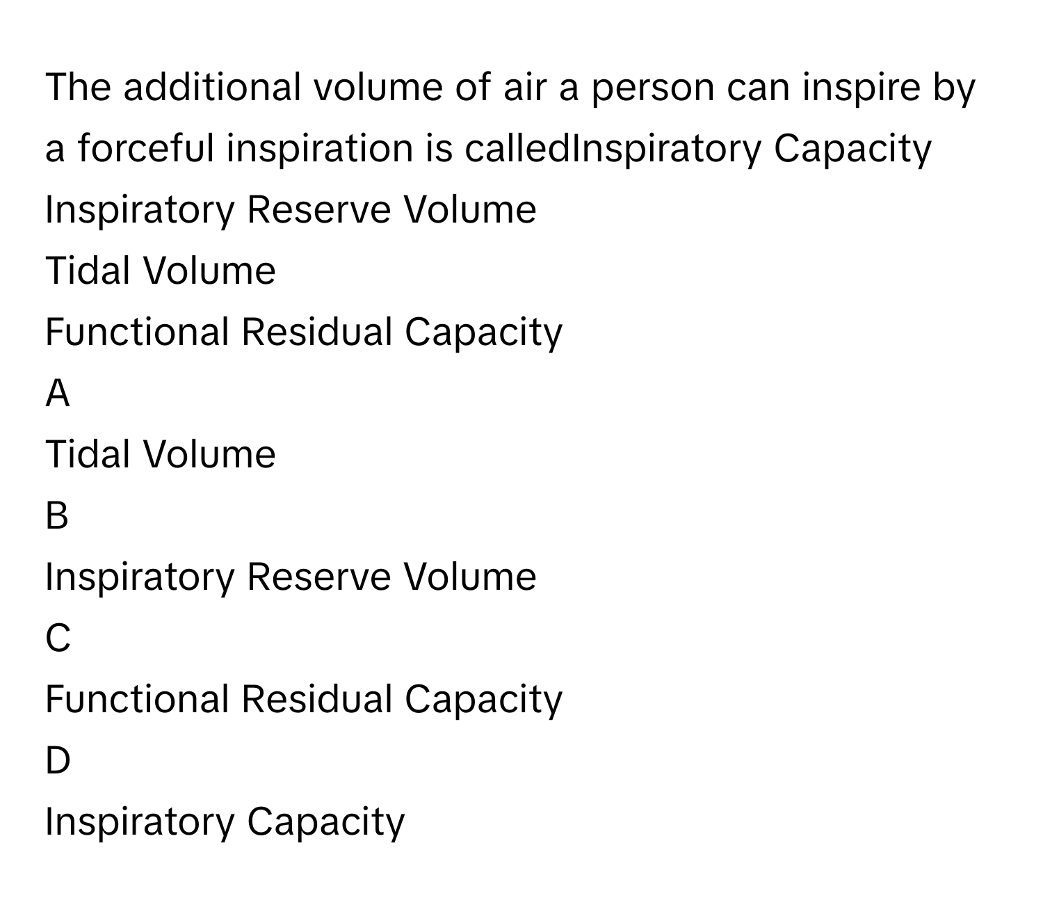 The additional volume of air a person can inspire by a forceful inspiration is calledInspiratory Capacity
Inspiratory Reserve Volume
Tidal Volume
Functional Residual Capacity

A  
Tidal Volume 


B  
Inspiratory Reserve Volume 


C  
Functional Residual Capacity 


D  
Inspiratory Capacity