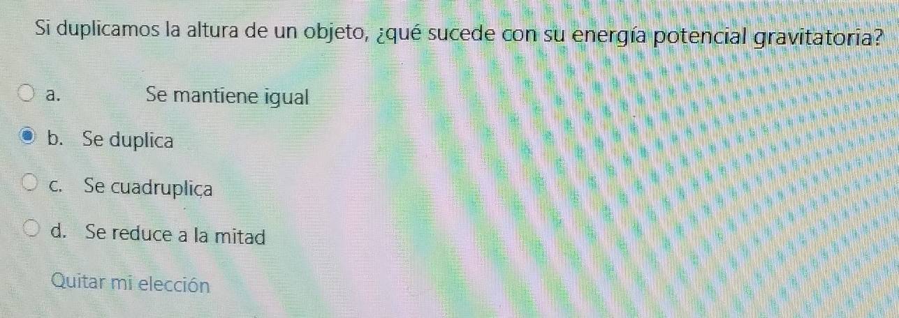 Si duplicamos la altura de un objeto, ¿qué sucede con su energía potencial gravitatoria?
a. Se mantiene igual
b. Se duplica
c. Se cuadrupliça
d. Se reduce a la mitad
Quitar mi elección