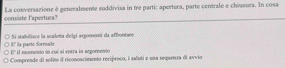 La conversazione è generalmente suddivisa in tre parti: apertura, parte centrale e chiusura. In cosa
consiste l'apertura?
Si stabilisce la scaletta delgi argomenti da affrontare
E' la parte formale
E' il momento in cui si entra in argomento
Comprende di solito il riconoscimento reciproco, i saluti e una sequenza di avvio