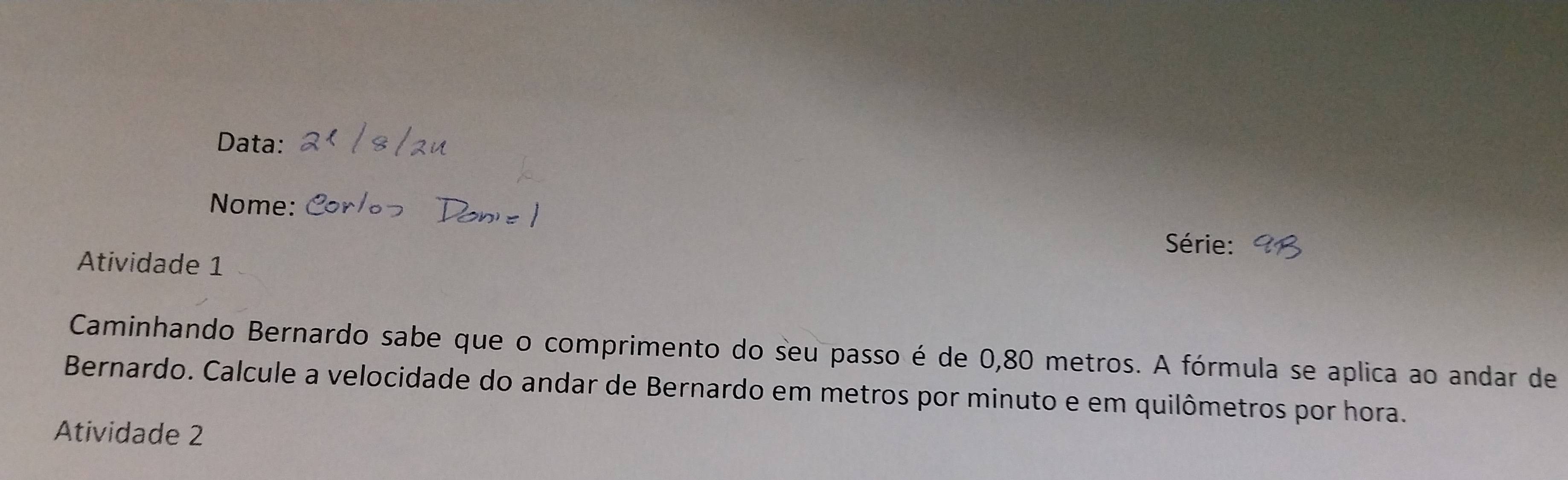 Data: 
Nome: 
Série: 
Atividade 1 
Caminhando Bernardo sabe que o comprimento do seu passo é de 0,80 metros. A fórmula se aplica ao andar de 
Bernardo. Calcule a velocidade do andar de Bernardo em metros por minuto e em quilômetros por hora. 
Atividade 2