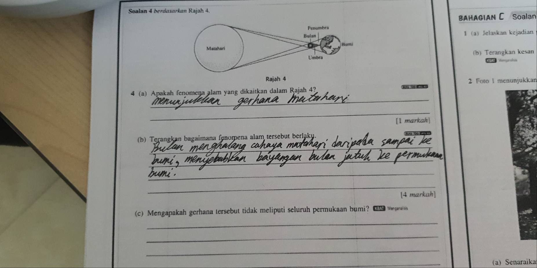 Soalan 4 berdasarkan Rajah 4. 
BAHAGIAN C Soalan 
1 a) Jelaskan kejadian 
(b) Terangkan kesan 
Rajah 4 
2 Foto 1 menunjukkan 
_ 
4 (a) Apakah fenomena alam yang dikaitkan dalam Rajah 4? 

_ 
[1 markah] 
_ 
(b) Terangkan bagaimana fenomena alam tersebut berlaky. 
_ 
_ 
_ 
[4 markah] 
_ 
(c) Mengapakah gerhana tersebut tidak meliputi seluruh permukaan bumi? CEM Megrn 
_ 
_ 
_ 
(a) Senaraikai