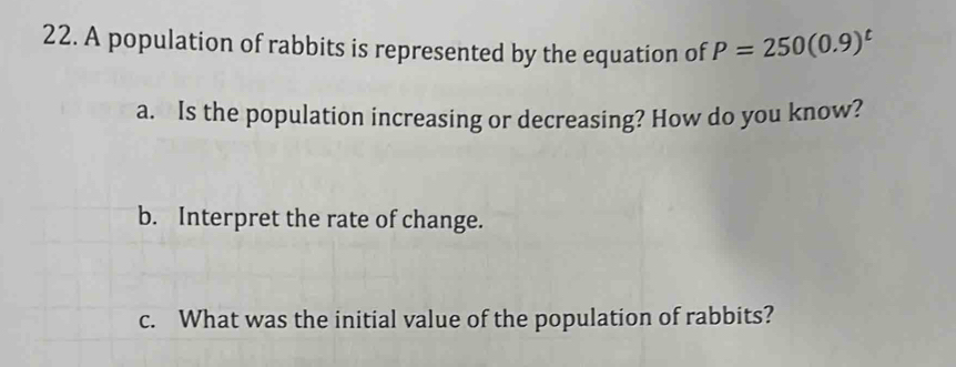 A population of rabbits is represented by the equation of P=250(0.9)^t
a. Is the population increasing or decreasing? How do you know? 
b. Interpret the rate of change. 
c. What was the initial value of the population of rabbits?