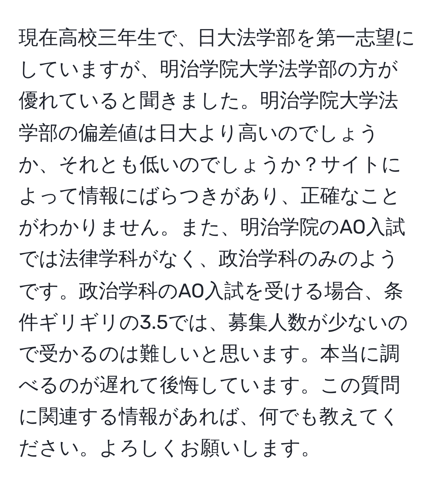 現在高校三年生で、日大法学部を第一志望にしていますが、明治学院大学法学部の方が優れていると聞きました。明治学院大学法学部の偏差値は日大より高いのでしょうか、それとも低いのでしょうか？サイトによって情報にばらつきがあり、正確なことがわかりません。また、明治学院のAO入試では法律学科がなく、政治学科のみのようです。政治学科のAO入試を受ける場合、条件ギリギリの3.5では、募集人数が少ないので受かるのは難しいと思います。本当に調べるのが遅れて後悔しています。この質問に関連する情報があれば、何でも教えてください。よろしくお願いします。