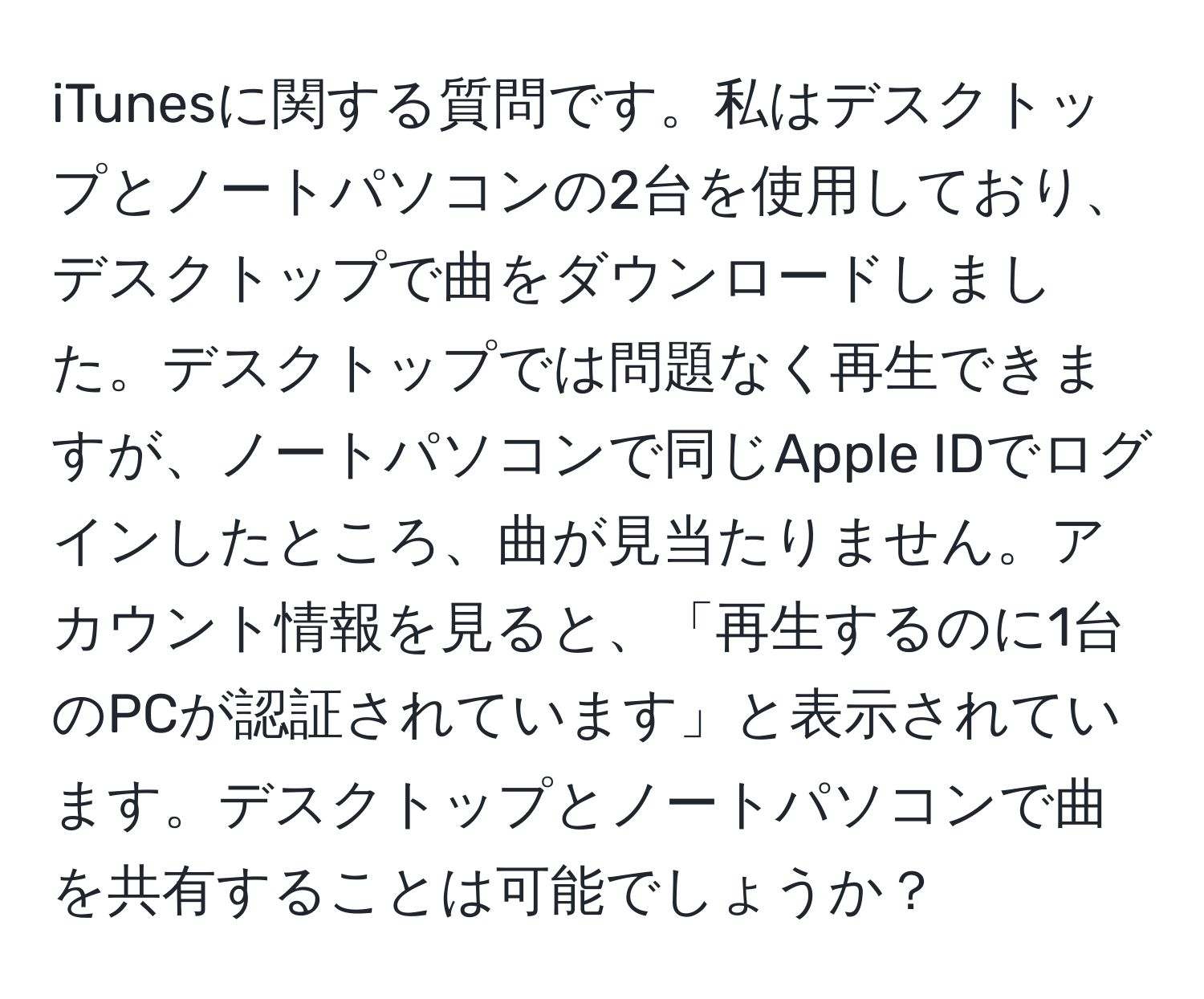 iTunesに関する質問です。私はデスクトップとノートパソコンの2台を使用しており、デスクトップで曲をダウンロードしました。デスクトップでは問題なく再生できますが、ノートパソコンで同じApple IDでログインしたところ、曲が見当たりません。アカウント情報を見ると、「再生するのに1台のPCが認証されています」と表示されています。デスクトップとノートパソコンで曲を共有することは可能でしょうか？