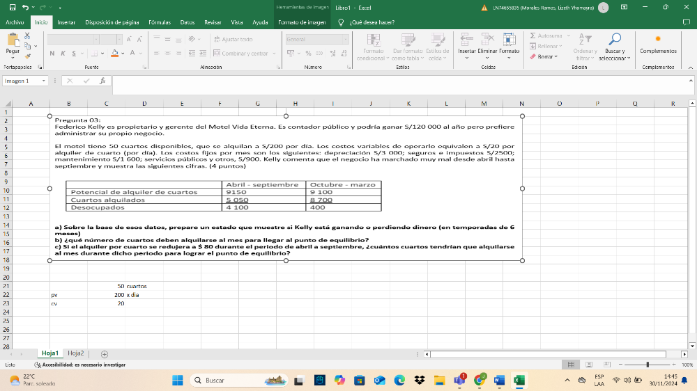 Herramientas de imager Libro1 - Excel LNT4655835 (Morales Ramos, Lizeth Yhomayra) D
Archivu Inicia Insertar Disposición de página Fórmulas Datos Revisan Vista Ayuda Tormato de imagen ¿Qué desea hacer?
5
4°  Ajustar texto ieneral Autosuma
Pegar N  Combinar y centrar % c∞ c Fornato Dar formato Estilos de Insertar Eliminar Formato  Ordenar  v Buscat y Complementas
Portapapoles Fuenta condicional~ como tabla× celda > Bomar y Edición hltrary seleccionar Camplementos
Esbilos Celdes
Imägen 1
A B D E  G H | J K L M N R
1
2 Pregunta 03: 。
3 Federico Kelly es propietario y gerente del Motel Vida Eterna. Es contador público y podría ganar S/120 000 al año pero prefiere
A administrar su propio negocio.
5
alquiler de cuarto (por día). Los costos fijos por mes son los siguientes: depreciación S/3 000; seguros e impuestos 5/2500
mantenimiento 5/1 600; servicios públicos y otros, 5/900. Kelly comenta que el negocio ha marchado muy mal desde abril hasta
7
septiembre y muestra las siguientes cifras. (4 puntos)
8
q
10
11
。
12
13
14 a) Sobre la base de esos datos, prepare un estado que muestre si Kelly está ganando o perdiendo dinero (en temporadas de 6
15 meses)
16 b) ¿qué número de cuartos deben alquilarse al mes para llegar al punto de equilibrio?
c) Si el alquiler por cuarto se redujera a $ 80 durante el periodo de abril a septiembre, ¿cuántos cuartos tendrían que alquilarse
17 al mes durante dicho período para lograr el punto de equilibrio?
18
19
20
21 50 cuartos
22 pv 200 x dia
23 CV 20
24
25
26
27
28
Hoja1 Hoja2
;
Listo  Accesibillidad: es necesario investigar # U
22°C Buscar 14:45
Parc. soleade 30/11/2024