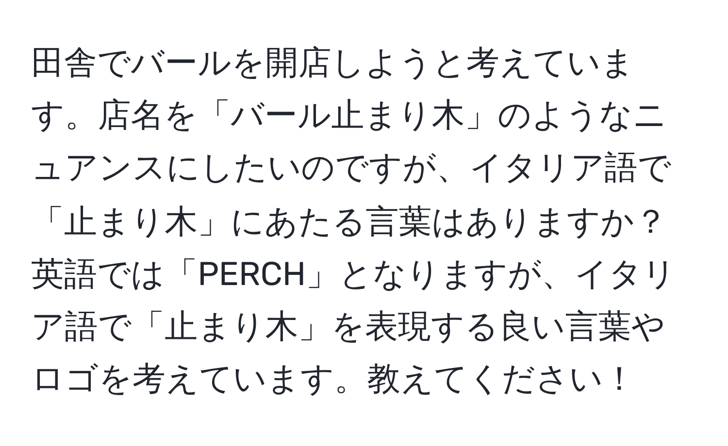 田舎でバールを開店しようと考えています。店名を「バール止まり木」のようなニュアンスにしたいのですが、イタリア語で「止まり木」にあたる言葉はありますか？英語では「PERCH」となりますが、イタリア語で「止まり木」を表現する良い言葉やロゴを考えています。教えてください！