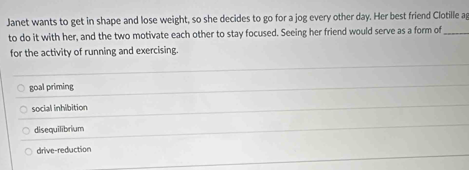 Janet wants to get in shape and lose weight, so she decides to go for a jog every other day. Her best friend Clotille ag
to do it with her, and the two motivate each other to stay focused. Seeing her friend would serve as a form of_
for the activity of running and exercising.
goal priming
social inhibition
disequilibrium
drive-reduction