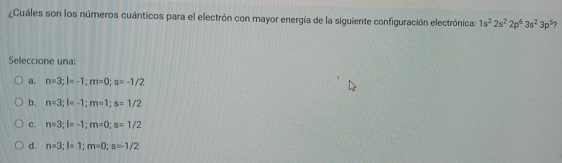 ¿Cuáles son los números cuánticos para el electrón con mayor energía de la siguiente configuración electrónica: 1s^22s^22p^63s^23p^5 ?
Seleccione una:
a. n=3; l=-1; m=0; s=-1/2
b. n=3; l=-1; m=1; s=1/2
C. n=3; l=-1; m=0; s=1/2
d. n=3; l=1; m=0; s=-1/2