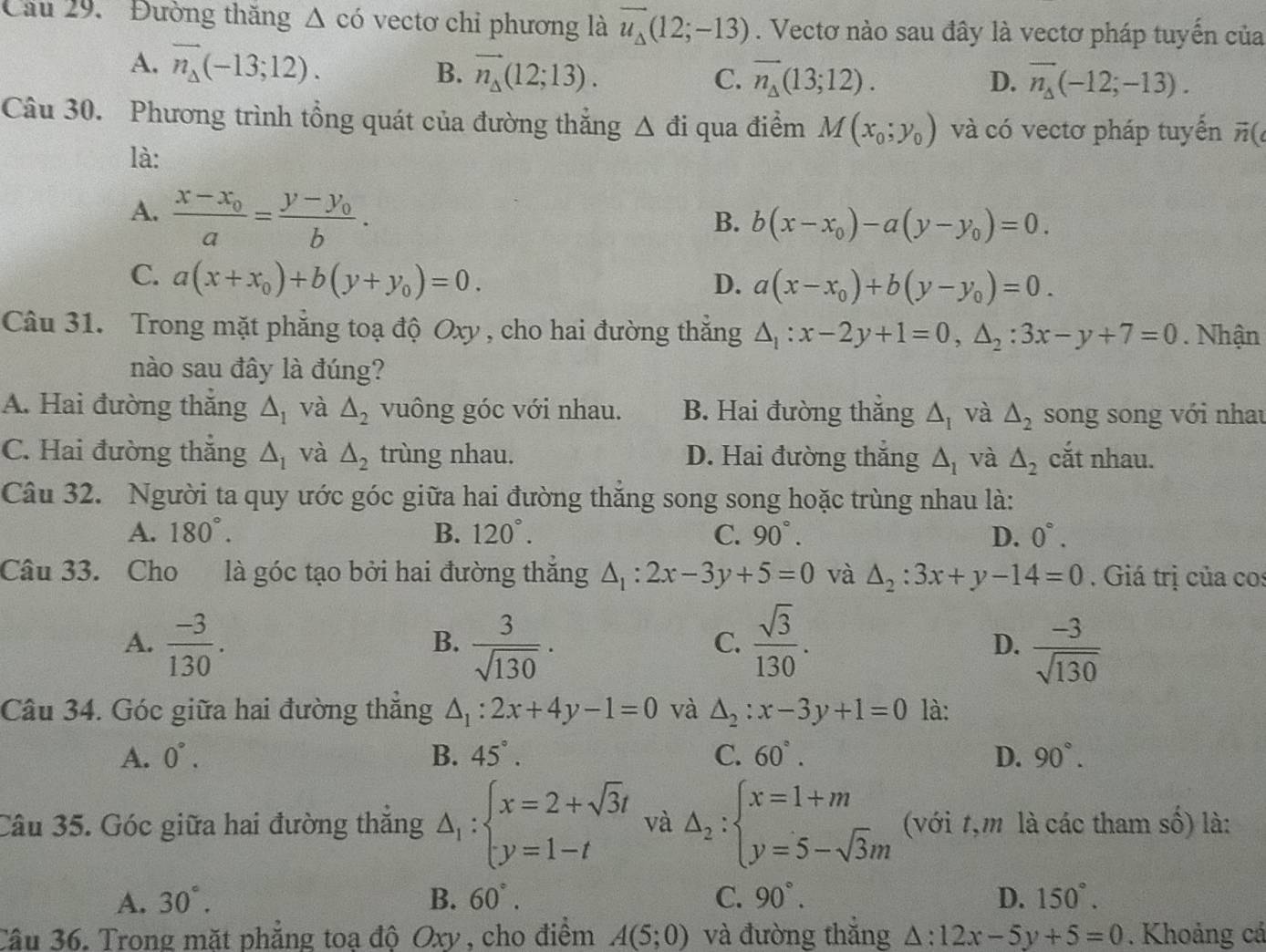 Cầu 29. Đường thăng △ cd vectơ chỉ phương là vector u_Delta (12;-13). Vectơ nào sau đây là vectơ pháp tuyến của
A. overline n_Delta (-13;12). overline n_Delta (-12;-13).
B. vector n_Delta (12;13). C. vector n_Delta (13;12). D.
Câu 30. Phương trình tổng quát của đường thắng △ di qua điểm M(x_0;y_0) và có vectơ pháp tuyển vector n(
là:
A. frac x-x_0a=frac y-y_0b.
B. b(x-x_0)-a(y-y_0)=0.
C. a(x+x_0)+b(y+y_0)=0.
D. a(x-x_0)+b(y-y_0)=0.
Câu 31. Trong mặt phẳng toạ độ Oxy , cho hai đường thắng △ _1:x-2y+1=0,△ _2:3x-y+7=0. Nhận
nào sau đây là đúng?
A. Hai đường thắng △ _1 và △ _2 vuông góc với nhau. B. Hai đường thăng △ _I và △ _2 song song với nhau
C. Hai đường thắng △ _1 và △ _2 trùng nhau. D. Hai đường thắng △ _1 và △ _2 cắt nhau.
Câu 32. Người ta quy ước góc giữa hai đường thắng song song hoặc trùng nhau là:
A. 180°. B. 120°. C. 90°. D. 0°.
Câu 33. Cho là góc tạo bởi hai đường thắng △ _1:2x-3y+5=0 và △ _2:3x+y-14=0. Giá trị của cos
A.  (-3)/130 .  3/sqrt(130) .  sqrt(3)/130 . D.  (-3)/sqrt(130) 
B.
C.
Câu 34. Góc giữa hai đường thẳng △ _1:2x+4y-1=0 và △ _2:x-3y+1=0 là:
A. 0°. B. 45°. C. 60°. D. 90°.
Câu 35. Góc giữa hai đường thắng △ _1:beginarrayl x=2+sqrt(3)t y=1-tendarray. và △ _2:beginarrayl x=1+m y=5-sqrt(3)mendarray. (với t,m là các tham số) là:
A. 30°. B. 60°. C. 90°. D. 150°.
Câu 36. Trong mặt phẳng toạ độ Oxy , cho điểm A(5;0) và đường thắng △ :12x-5y+5=0. Khoảng cả