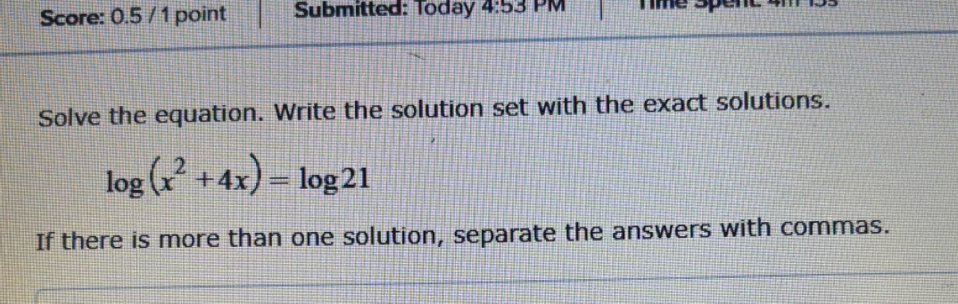 Score: 0.5 / 1 point Submitted: Today 4:53 PM Te spém 
Solve the equation. Write the solution set with the exact solutions.
log (x^2+4x)=log 21
If there is more than one solution, separate the answers with commas.