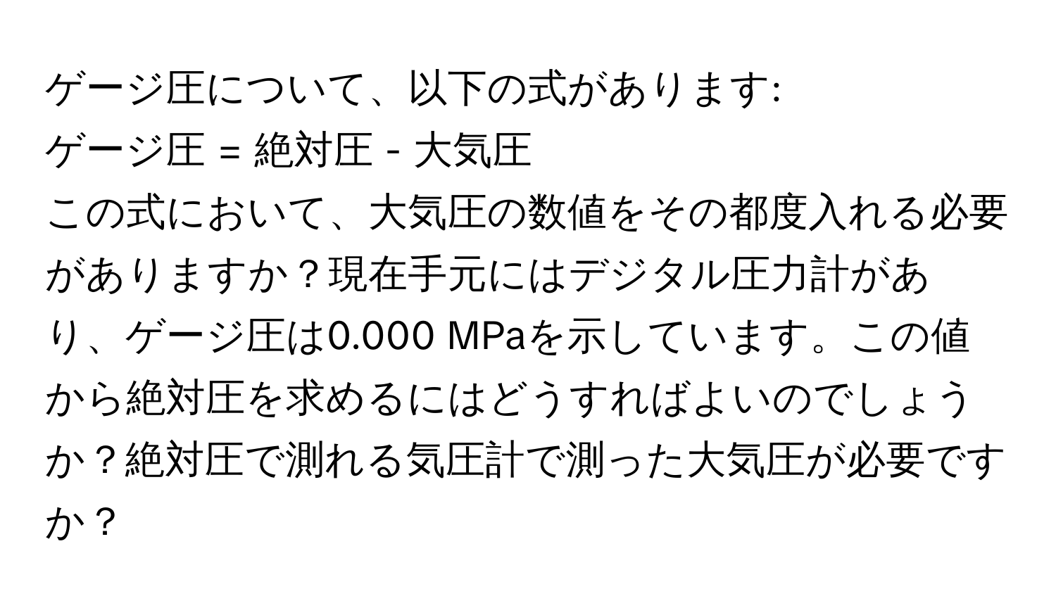 ゲージ圧について、以下の式があります:  
ゲージ圧 = 絶対圧 - 大気圧  
この式において、大気圧の数値をその都度入れる必要がありますか？現在手元にはデジタル圧力計があり、ゲージ圧は0.000 MPaを示しています。この値から絶対圧を求めるにはどうすればよいのでしょうか？絶対圧で測れる気圧計で測った大気圧が必要ですか？