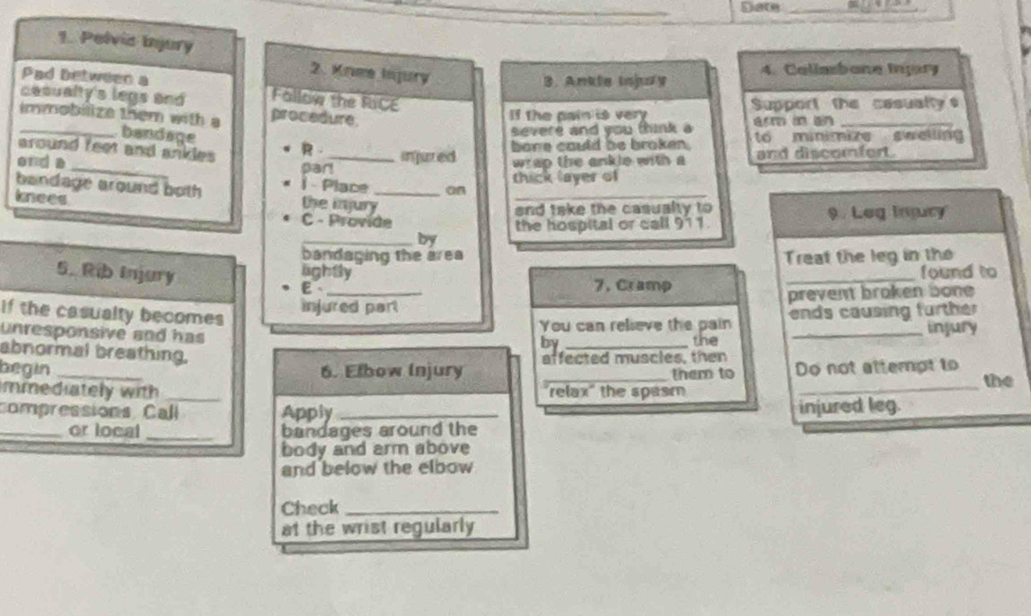 Date_ 
1. Pelvic Injury 
2. Knee Injury 
3. Ankle inpry 4. Callabane Inpary 
Pad between a Follow the RiCE 
Support the casually 
cesualty's legs and procedure 
immobilize them with a 
If the pain is very 
_bandage 
severe and you think a erm in an_ 
around feet and ankles R injuted bore could be broken . to minimize swelling 
end a_ par!_ wrap the ankle with a and discomfert. 
1 - Place 
thick layer of 
bandage around both the injury__ 
knees 
and take the casualty to 
C - Provide the hospital or call 911. 9. Leg Injury 
_by 
bandaging the area Treat the leg in th 
lightly _found to 
5. Rib Injury E 
7. Cramp 
injured part prevent broken bone 
If the casualty becomes 
unresponsive and has the ends causing further 
You can relieve the pain injury 
by_ 
abnormal breathing. 
begin _6. Elbow Injury affected muscles, then Do not atterpt to 
them to 
mmediately with _relax" the spasm _the 
compressions Call Apply _injured leg. 
_or local _bandages around the 
body and arm above 
and below the elbow 
Check_ 
at the wrist regularly