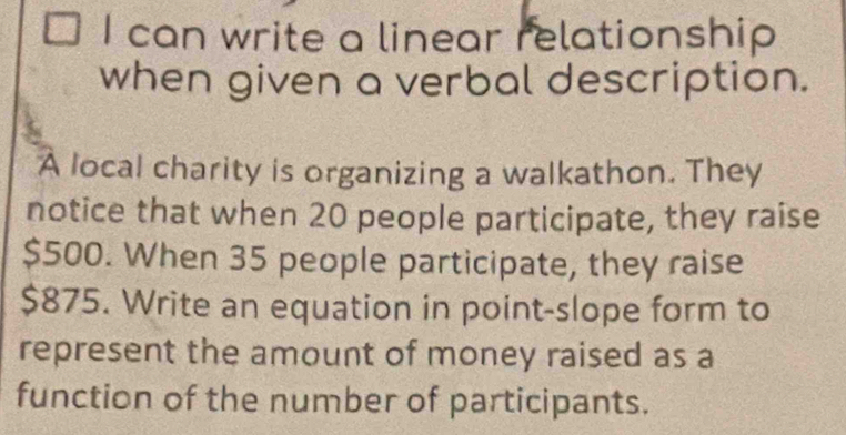 can write a linear relationship 
when given a verbal description. 
A local charity is organizing a walkathon. They 
notice that when 20 people participate, they raise
$500. When 35 people participate, they raise
$875. Write an equation in point-slope form to 
represent the amount of money raised as a 
function of the number of participants.