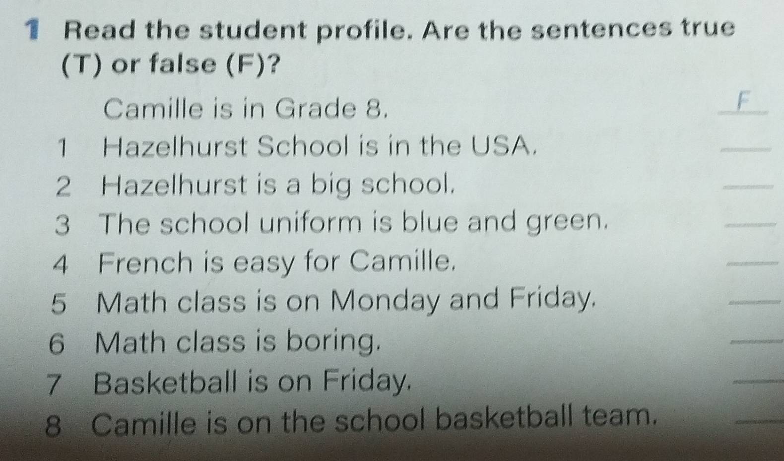 Read the student profile. Are the sentences true 
(T) or false (F)? 
Camille is in Grade 8. 
_ 
1 Hazelhurst School is in the USA. 
_ 
2 Hazelhurst is a big school. 
_ 
3 The school uniform is blue and green. 
_ 
4 French is easy for Camille. 
_ 
5 Math class is on Monday and Friday. 
_ 
6 Math class is boring. 
_ 
7 Basketball is on Friday. 
_ 
8 Camille is on the school basketball team. 
_