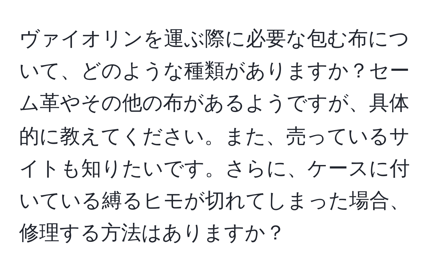 ヴァイオリンを運ぶ際に必要な包む布について、どのような種類がありますか？セーム革やその他の布があるようですが、具体的に教えてください。また、売っているサイトも知りたいです。さらに、ケースに付いている縛るヒモが切れてしまった場合、修理する方法はありますか？